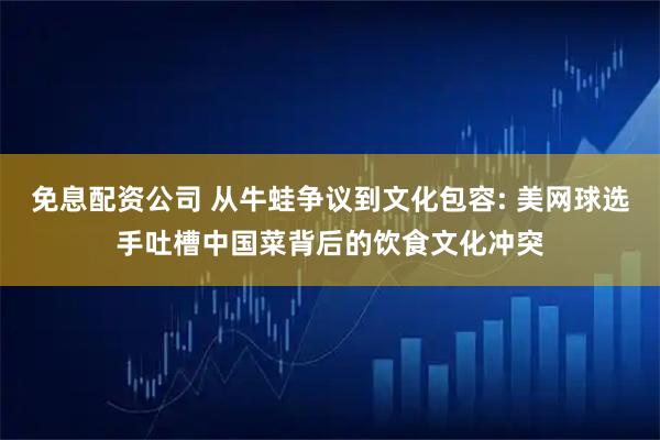 免息配资公司 从牛蛙争议到文化包容: 美网球选手吐槽中国菜背后的饮食文化冲突