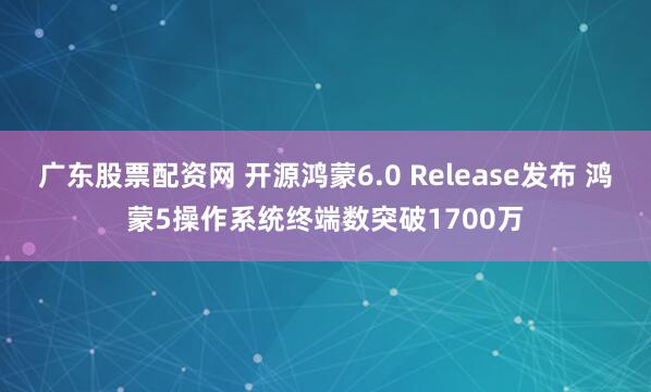 广东股票配资网 开源鸿蒙6.0 Release发布 鸿蒙5操作系统终端数突破1700万
