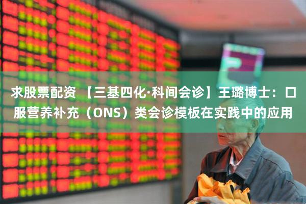 求股票配资 【三基四化·科间会诊】王璐博士：口服营养补充（ONS）类会诊模板在实践中的应用