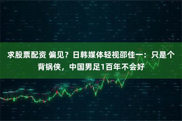 求股票配资 偏见？日韩媒体轻视邵佳一：只是个背锅侠，中国男足1百年不会好