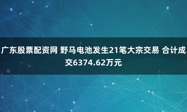 广东股票配资网 野马电池发生21笔大宗交易 合计成交6374.62万元