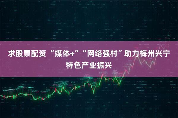 求股票配资 “媒体+”“网络强村”助力梅州兴宁特色产业振兴