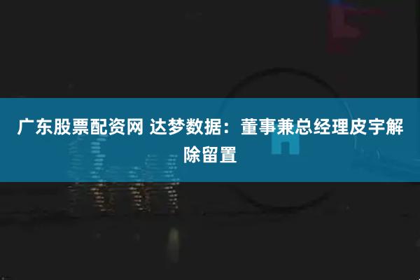 广东股票配资网 达梦数据：董事兼总经理皮宇解除留置